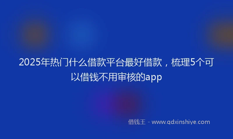 2025年热门什么借款平台最好借款，梳理5个可以借钱不用审核的app