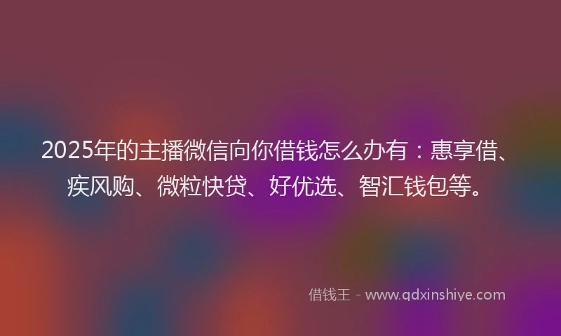 2025年的主播微信向你借钱怎么办有：惠享借、疾风购、微粒快贷、好优选、智汇钱包等。