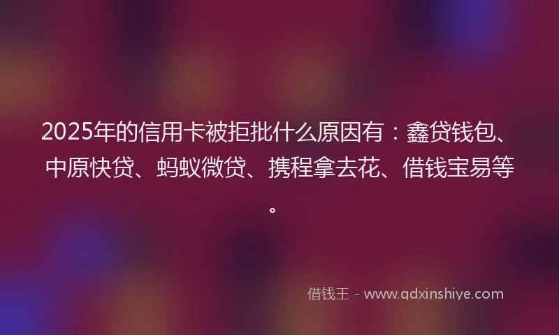 2025年的信用卡被拒批什么原因有：鑫贷钱包、中原快贷、蚂蚁微贷、携程拿去花、借钱宝易等。