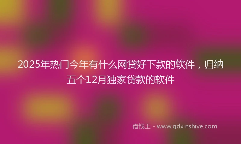 2025年热门今年有什么网贷好下款的软件，归纳五个12月独家贷款的软件