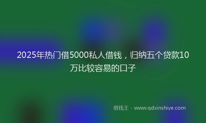 2025年热门借5000私人借钱，归纳五个贷款10万比较容易的口子