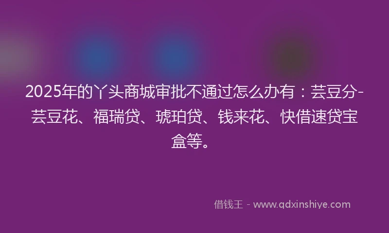 2025年的丫头商城审批不通过怎么办有：芸豆分-芸豆花、福瑞贷、琥珀贷、钱来花、快借速贷宝盒等。