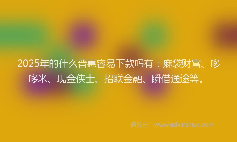 2025年的什么普惠容易下款吗有：麻袋财富、哆哆米、现金侠士、招联金融、瞬借通途等。