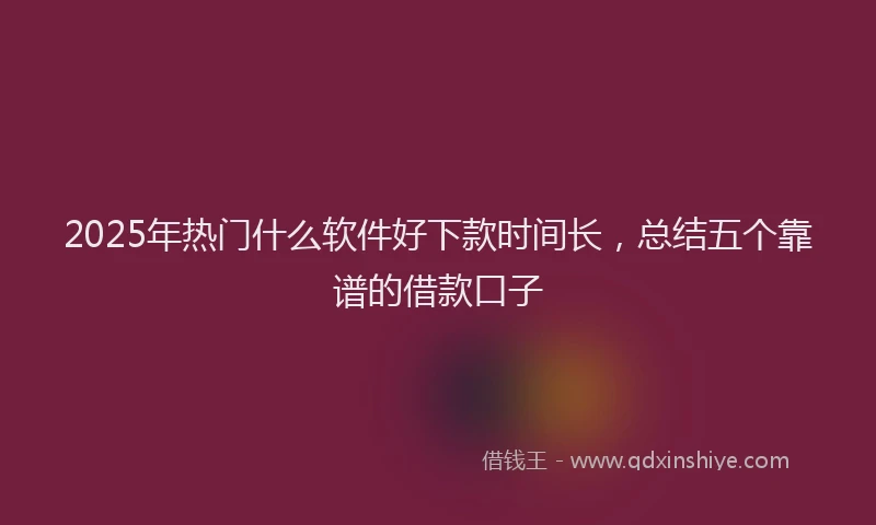 2025年热门什么软件好下款时间长，总结五个靠谱的借款口子