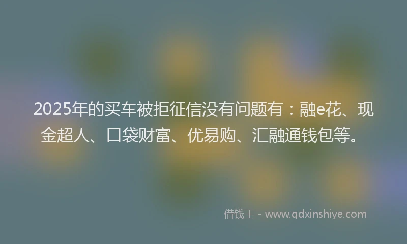 2025年的买车被拒征信没有问题有：融e花、现金超人、口袋财富、优易购、汇融通钱包等。