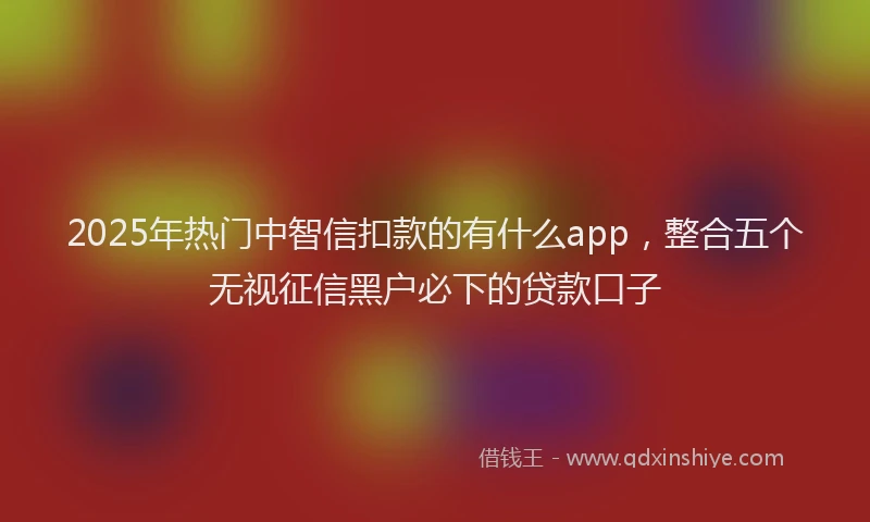 2025年热门中智信扣款的有什么app，整合五个无视征信黑户必下的贷款口子