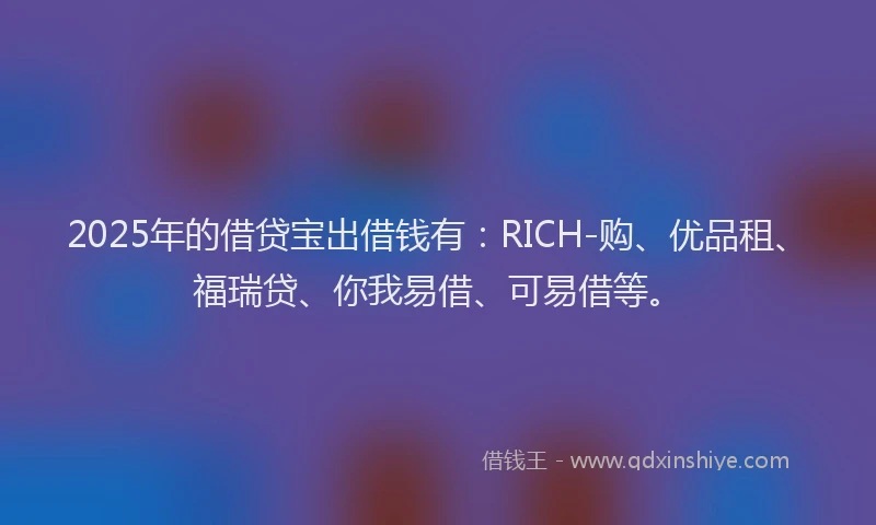 2025年的借贷宝出借钱有：RICH-购、优品租、福瑞贷、你我易借、可易借等。