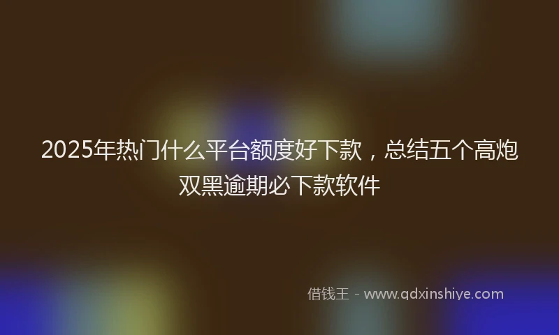 2025年热门什么平台额度好下款，总结五个高炮双黑逾期必下款软件
