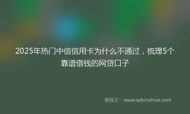 2025年热门中信信用卡为什么不通过，梳理5个靠谱借钱的网贷口子