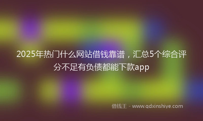 2025年热门什么网站借钱靠谱,汇总5个综合评分不足有负债都能下款app