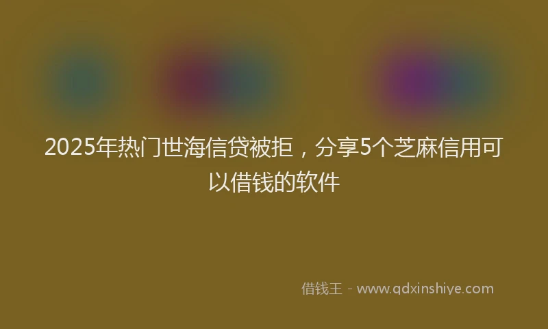 2025年热门世海信贷被拒，分享5个芝麻信用可以借钱的软件
