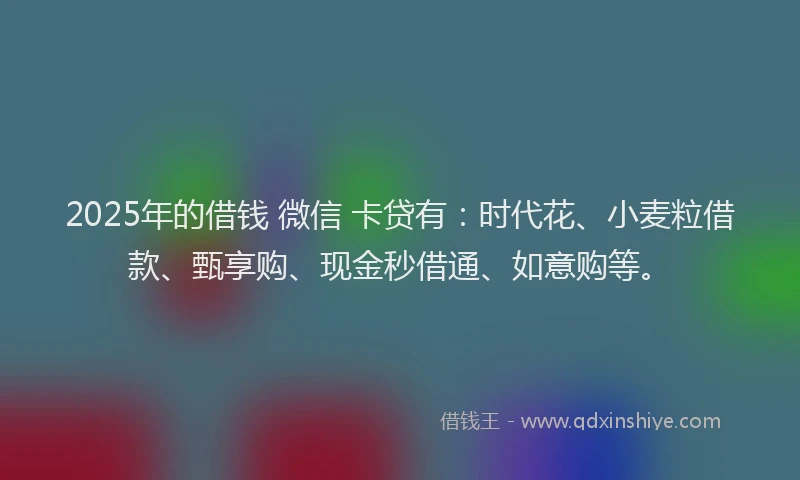 2025年的借钱 微信 卡贷有：时代花、小麦粒借款、甄享购、现金秒借通、如意购等。