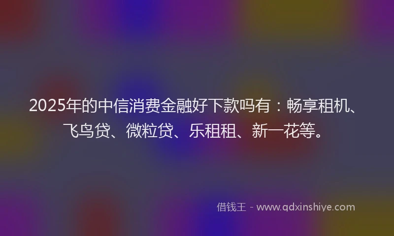 2025年的中信消费金融好下款吗有：畅享租机、飞鸟贷、微粒贷、乐租租、新一花等。