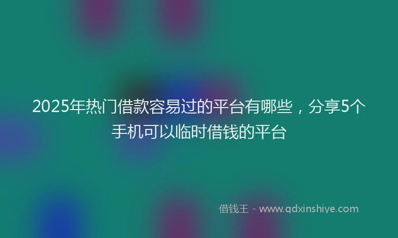 2025年热门借款容易过的平台有哪些，分享5个手机可以临时借钱的平台