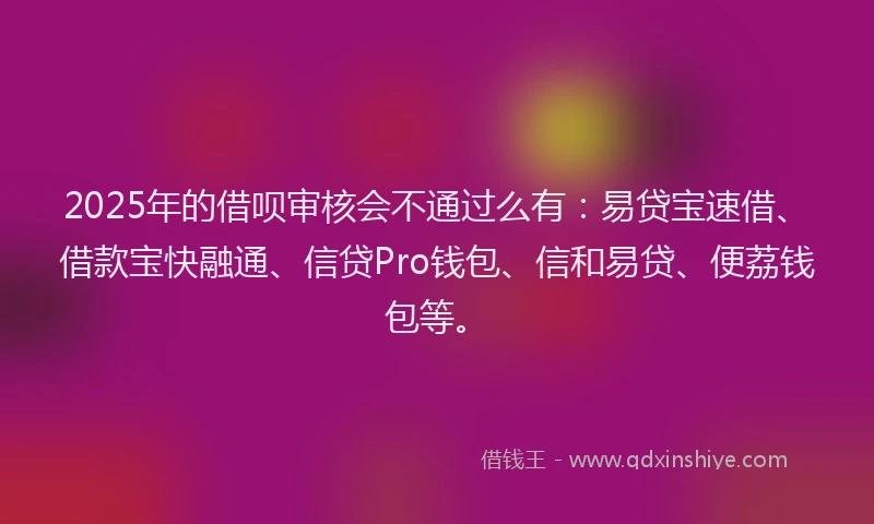 2025年的借呗审核会不通过么有：易贷宝速借、借款宝快融通、信贷Pro钱包、信和易贷、便荔钱包等。