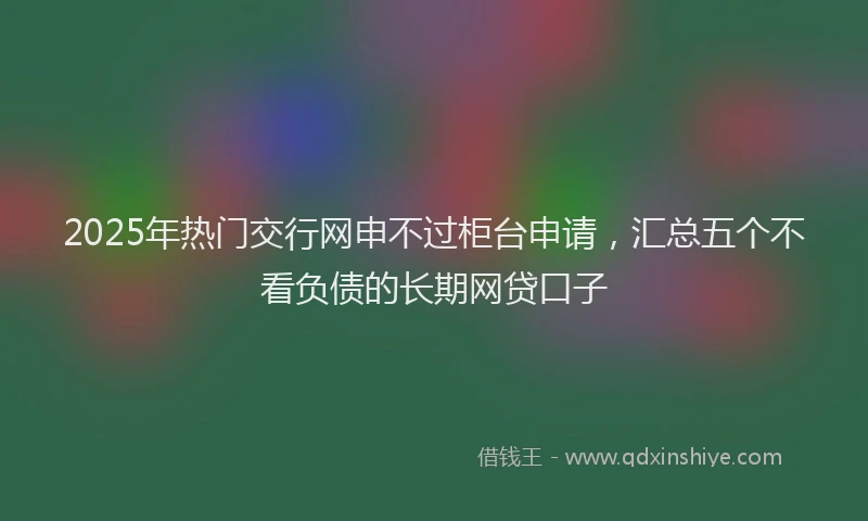 2025年热门交行网申不过柜台申请，汇总五个不看负债的长期网贷口子