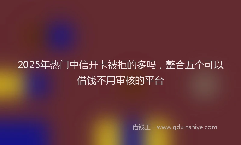 2025年热门中信开卡被拒的多吗，整合五个可以借钱不用审核的平台