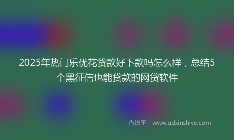 2025年热门乐优花贷款好下款吗怎么样，总结5个黑征信也能贷款的网贷软件