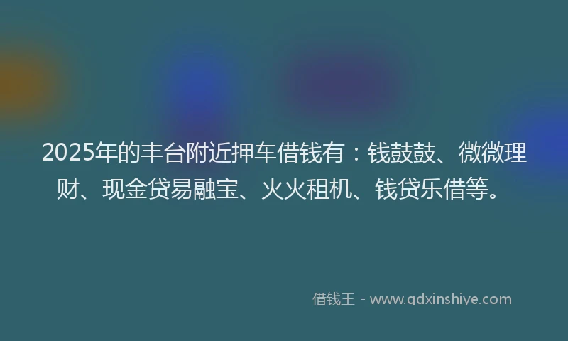 2025年的丰台附近押车借钱有：钱鼓鼓、微微理财、现金贷易融宝、火火租机、钱贷乐借等。
