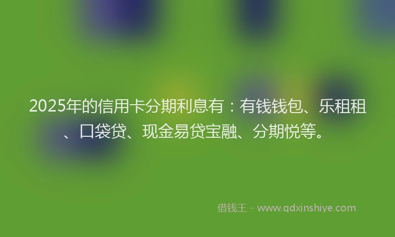 2025年的信用卡分期利息有：有钱钱包、乐租租、口袋贷、现金易贷宝融、分期悦等。