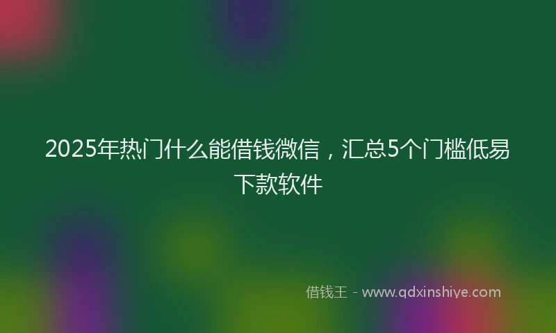 2025年热门什么能借钱微信，汇总5个门槛低易下款软件