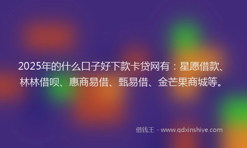 2025年的什么口子好下款卡贷网有：星愿借款、林林借呗、惠商易借、甄易借、金芒果商城等。