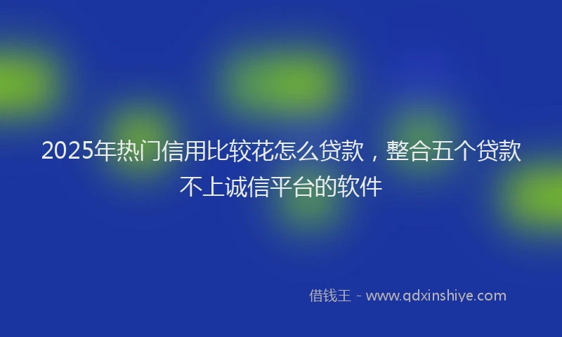 2025年热门信用比较花怎么贷款，整合五个贷款不上诚信平台的软件