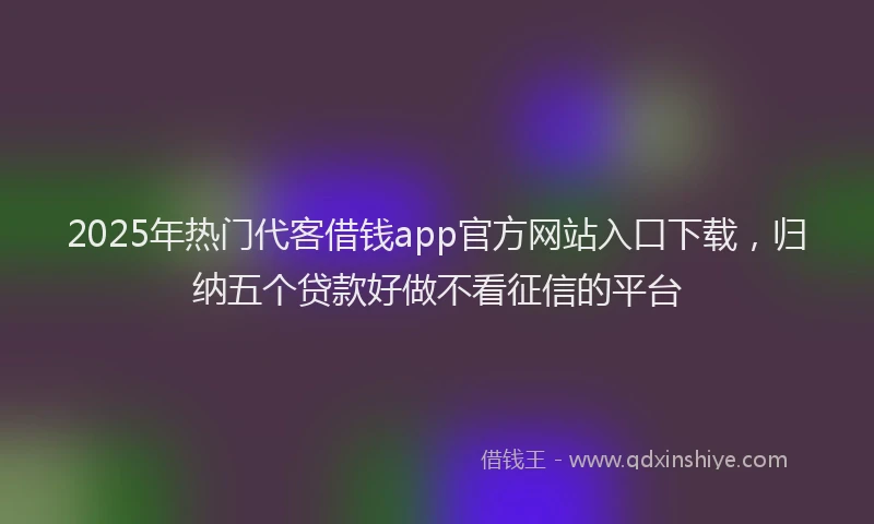 2025年热门代客借钱app官方网站入口下载，归纳五个贷款好做不看征信的平台