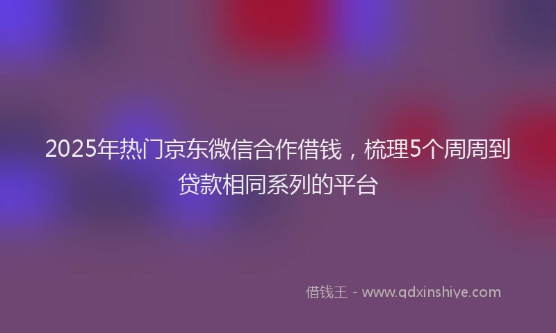 2025年热门京东微信合作借钱，梳理5个周周到贷款相同系列的平台