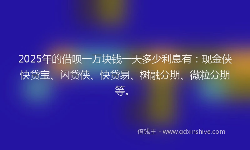 2025年的借呗一万块钱一天多少利息有：现金侠快贷宝、闪贷侠、快贷易、树融分期、微粒分期等。