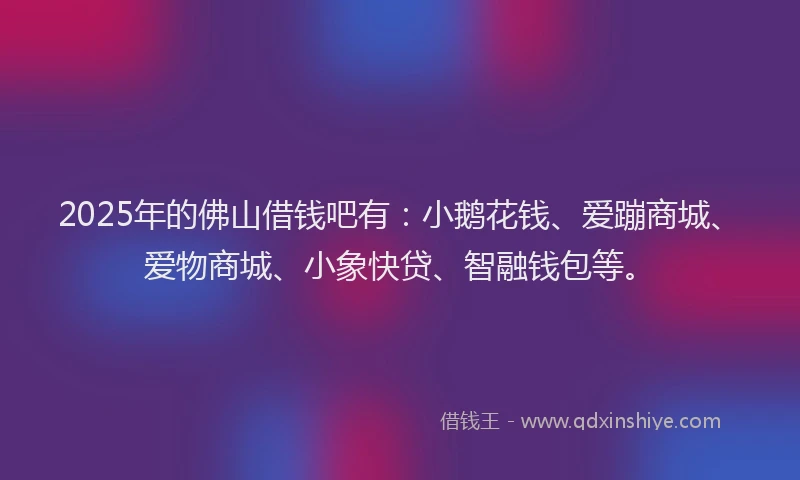 2025年的佛山借钱吧有：小鹅花钱、爱蹦商城、爱物商城、小象快贷、智融钱包等。