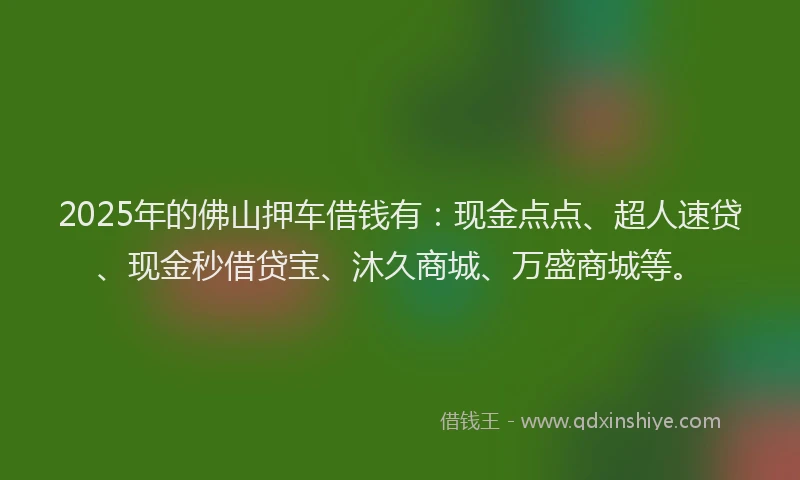 2025年的佛山押车借钱有：现金点点、超人速贷、现金秒借贷宝、沐久商城、万盛商城等。
