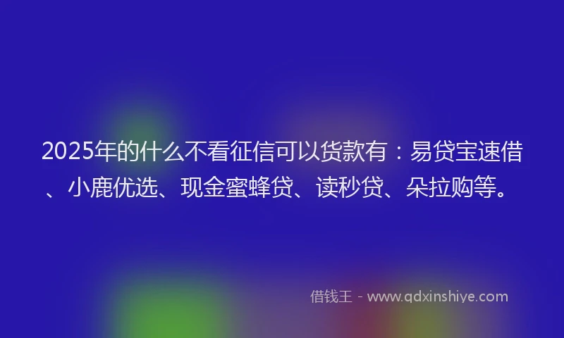 2025年的什么不看征信可以货款有：易贷宝速借、小鹿优选、现金蜜蜂贷、读秒贷、朵拉购等。