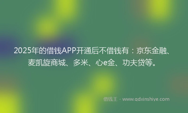 2025年的借钱APP开通后不借钱有：京东金融、麦凯旋商城、多米、心e金、功夫贷等。