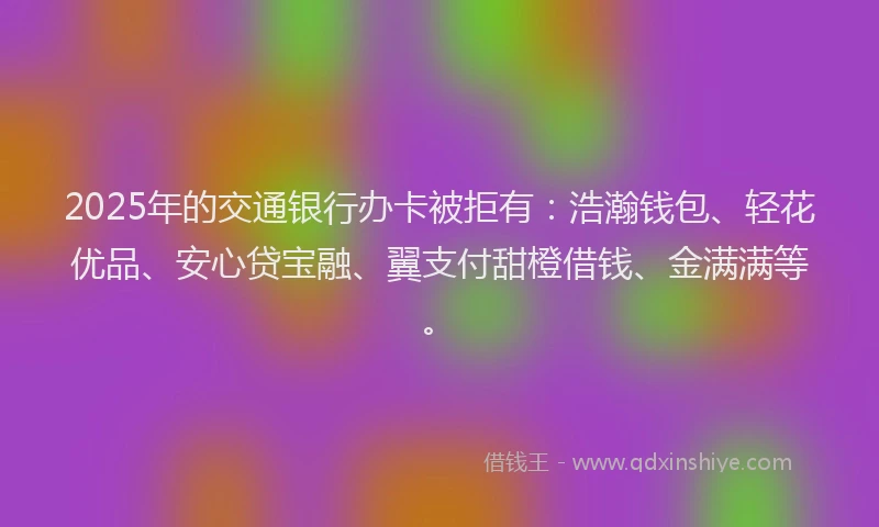 2025年的交通银行办卡被拒有：浩瀚钱包、轻花优品、安心贷宝融、翼支付甜橙借钱、金满满等。