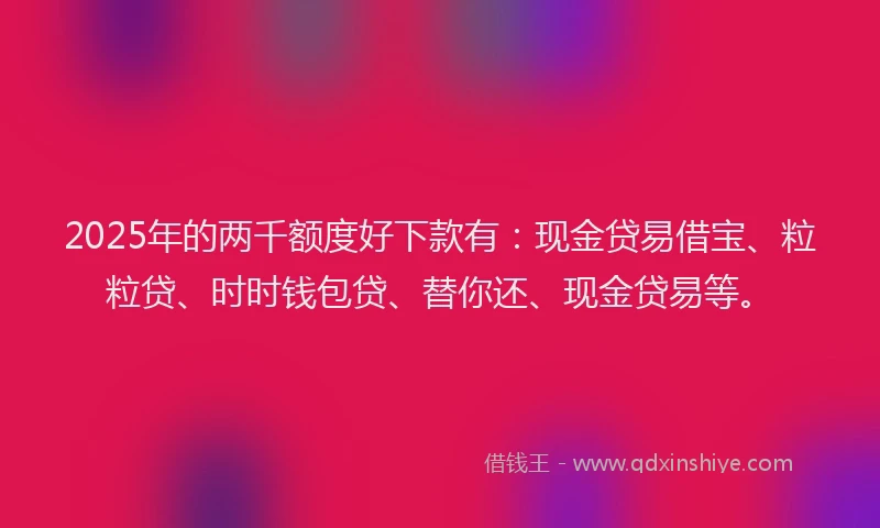 2025年的两千额度好下款有：现金贷易借宝、粒粒贷、时时钱包贷、替你还、现金贷易等。