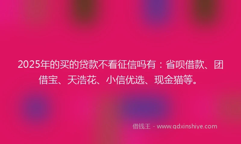 2025年的买的贷款不看征信吗有：省呗借款、团借宝、天浩花、小信优选、现金猫等。
