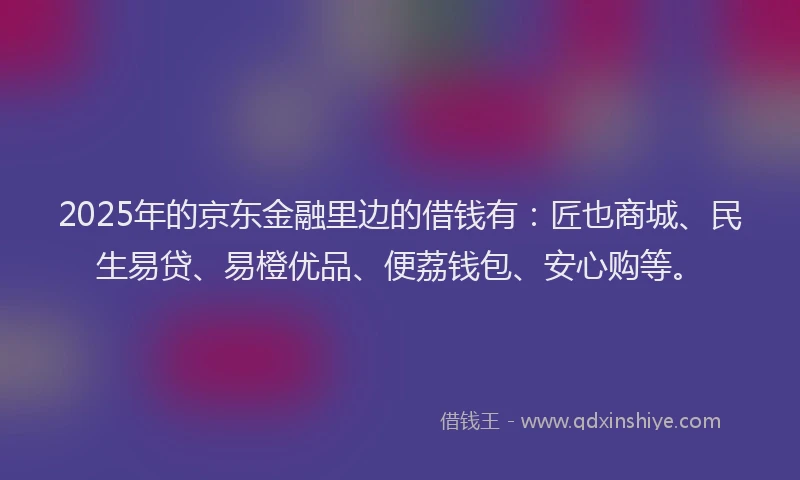 2025年的京东金融里边的借钱有：匠也商城、民生易贷、易橙优品、便荔钱包、安心购等。