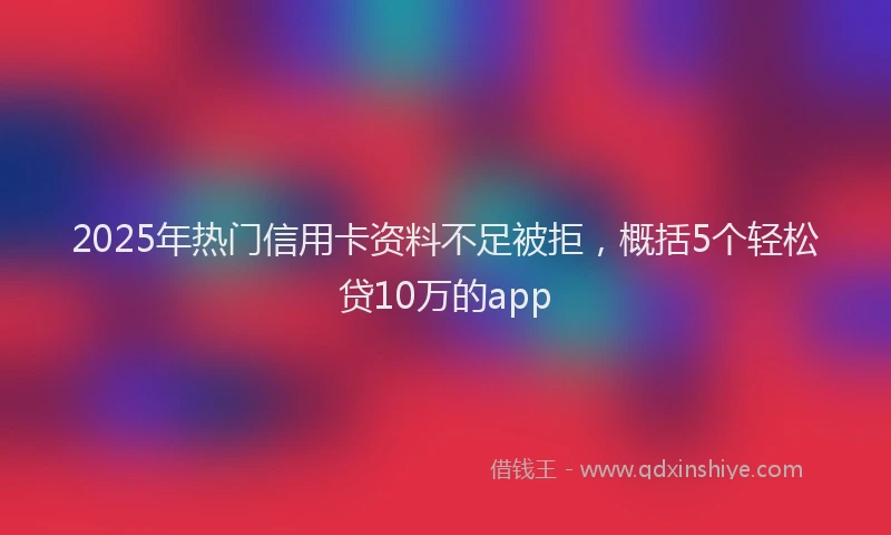 2025年热门信用卡资料不足被拒，概括5个轻松贷10万的app