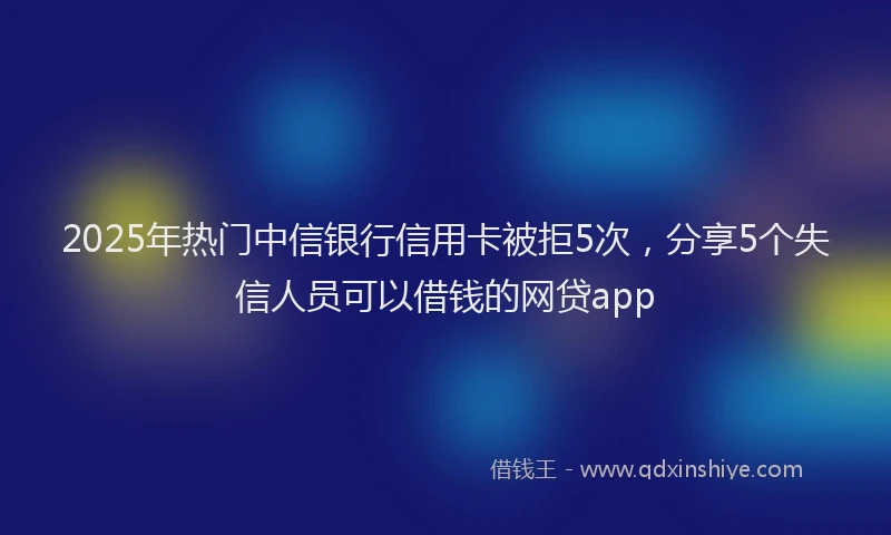 2025年热门中信银行信用卡被拒5次，分享5个失信人员可以借钱的网贷app
