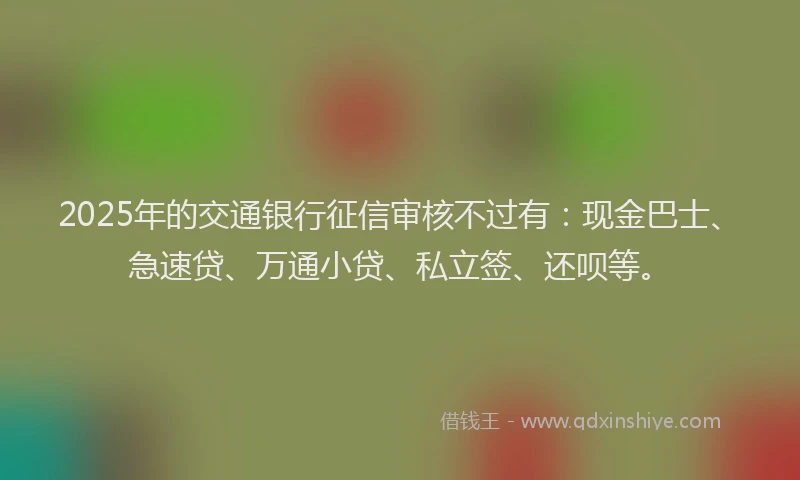 2025年的交通银行征信审核不过有：现金巴士、急速贷、万通小贷、私立签、还呗等。