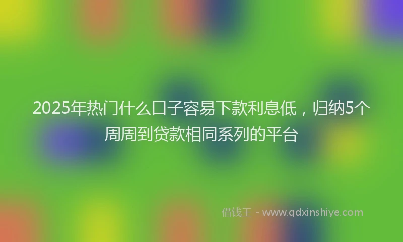 2025年热门什么口子容易下款利息低，归纳5个周周到贷款相同系列的平台