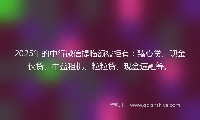 2025年的中行微信提临额被拒有：臻心贷、现金侠贷、中益租机、粒粒贷、现金速融等。