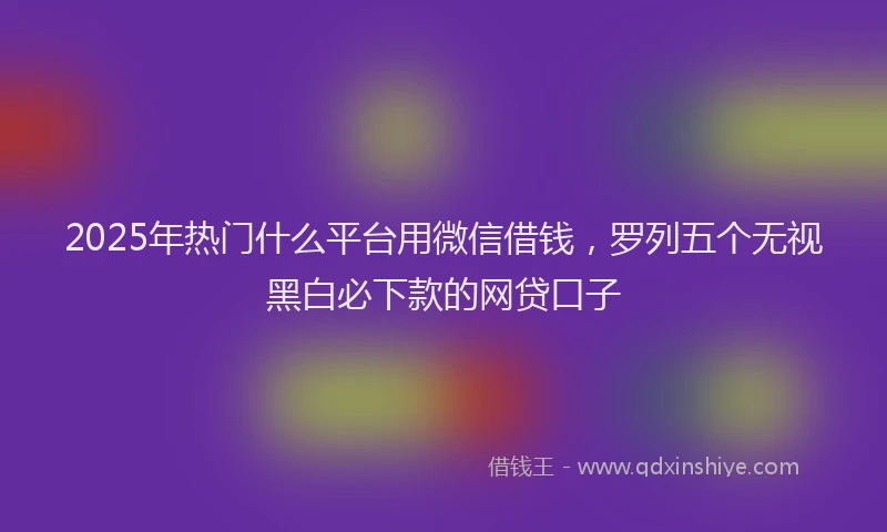 2025年热门什么平台用微信借钱,罗列五个无视黑白必下款的网贷口子