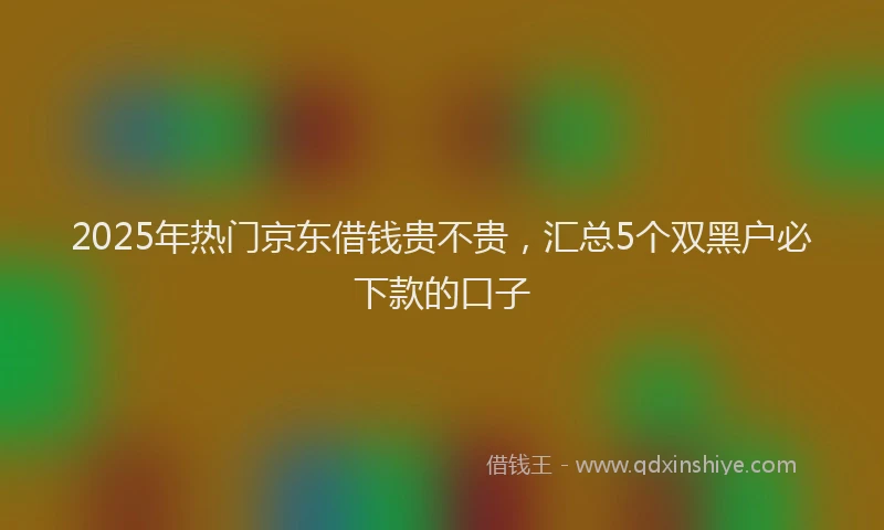 2025年热门京东借钱贵不贵，汇总5个双黑户必下款的口子