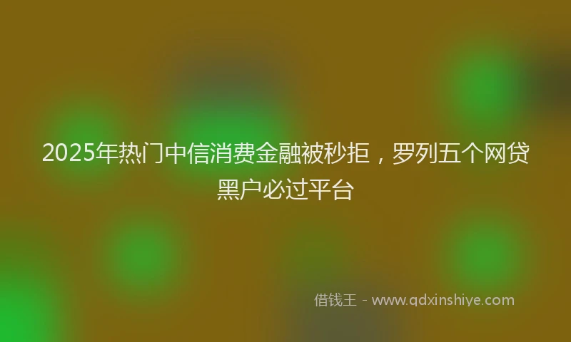 2025年热门中信消费金融被秒拒，罗列五个网贷黑户必过平台