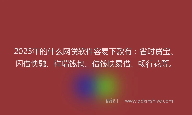 2025年的什么网贷软件容易下款有：省时贷宝、闪借快融、祥瑞钱包、借钱快易借、畅行花等。
