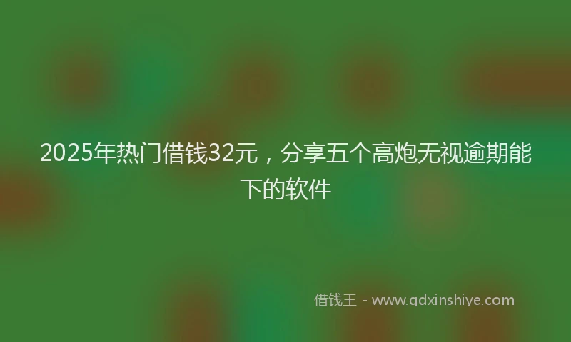 2025年热门借钱32元，分享五个高炮无视逾期能下的软件