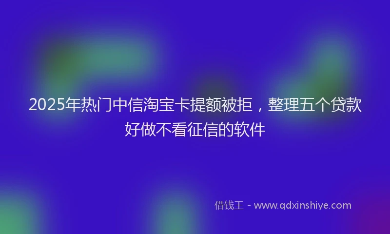2025年热门中信淘宝卡提额被拒，整理五个贷款好做不看征信的软件