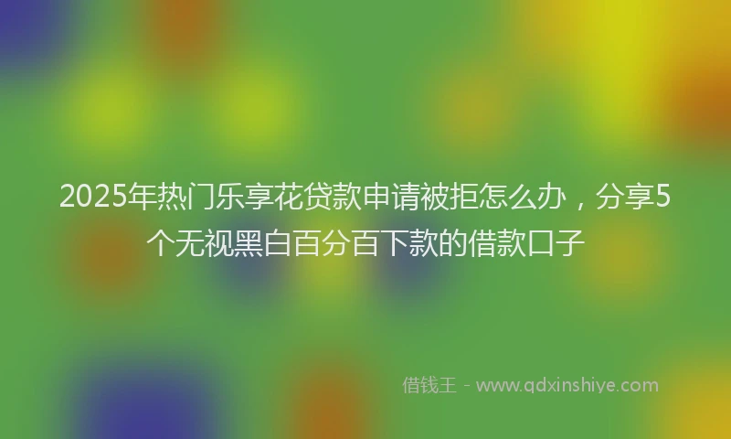 2025年热门乐享花贷款申请被拒怎么办，分享5个无视黑白百分百下款的借款口子